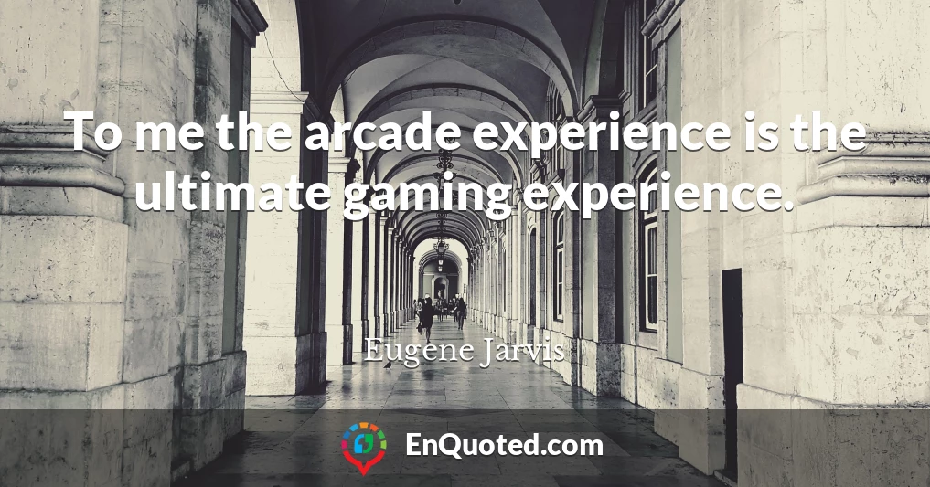 To me the arcade experience is the ultimate gaming experience.