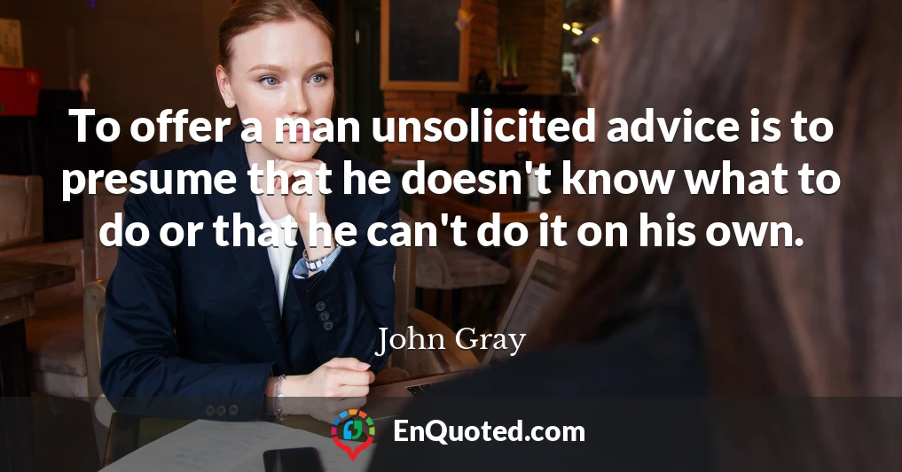 To offer a man unsolicited advice is to presume that he doesn't know what to do or that he can't do it on his own.
