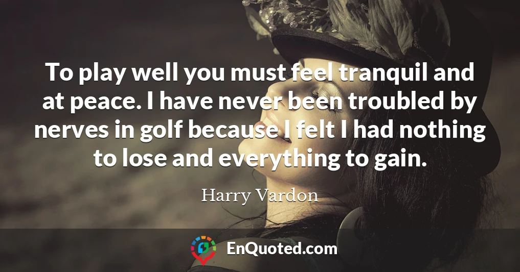 To play well you must feel tranquil and at peace. I have never been troubled by nerves in golf because I felt I had nothing to lose and everything to gain.