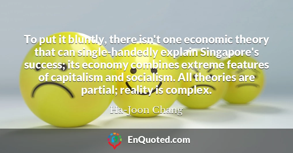 To put it bluntly, there isn't one economic theory that can single-handedly explain Singapore's success; its economy combines extreme features of capitalism and socialism. All theories are partial; reality is complex.