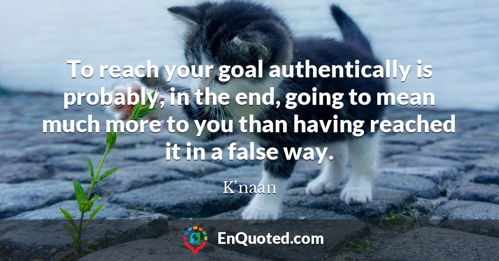 To reach your goal authentically is probably, in the end, going to mean much more to you than having reached it in a false way.