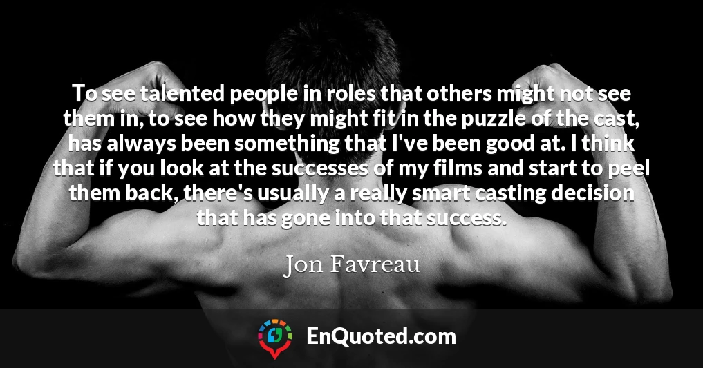 To see talented people in roles that others might not see them in, to see how they might fit in the puzzle of the cast, has always been something that I've been good at. I think that if you look at the successes of my films and start to peel them back, there's usually a really smart casting decision that has gone into that success. To see talented people in roles that others might not see them in, to see how they might fit in the puzzle of the cast, has always been something that I've been good at. I think that if you look at the successes of my films and start to peel them back, there's usually a really smart casting decision that has gone into that success.