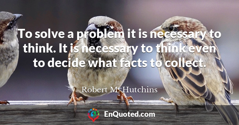 To solve a problem it is necessary to think. It is necessary to think even to decide what facts to collect.