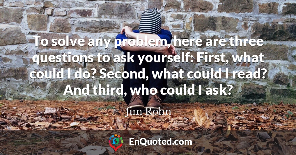 To solve any problem, here are three questions to ask yourself: First, what could I do? Second, what could I read? And third, who could I ask?