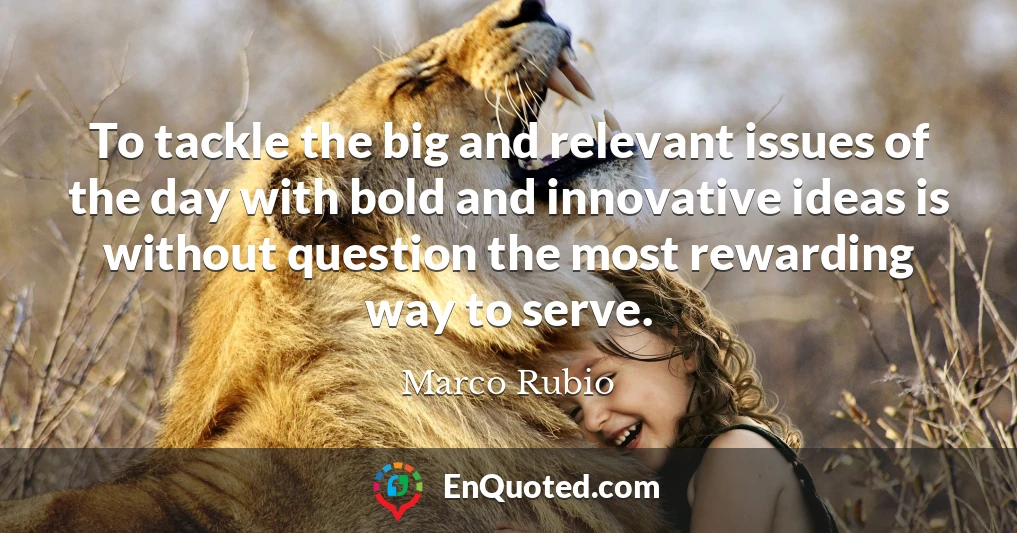 To tackle the big and relevant issues of the day with bold and innovative ideas is without question the most rewarding way to serve.