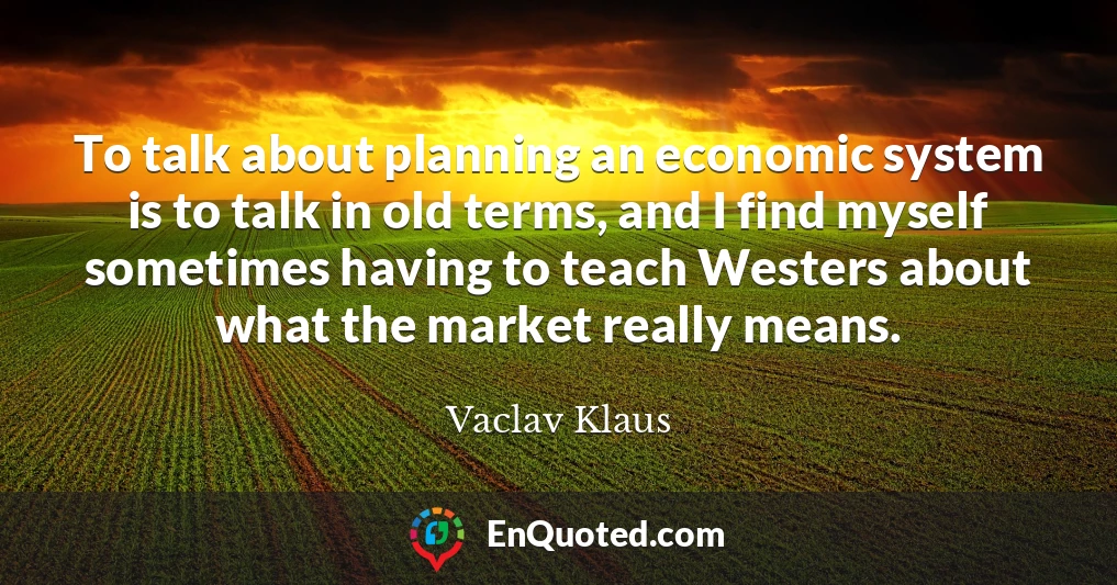 To talk about planning an economic system is to talk in old terms, and I find myself sometimes having to teach Westers about what the market really means.