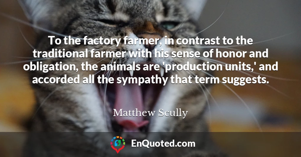 To the factory farmer, in contrast to the traditional farmer with his sense of honor and obligation, the animals are 'production units,' and accorded all the sympathy that term suggests.