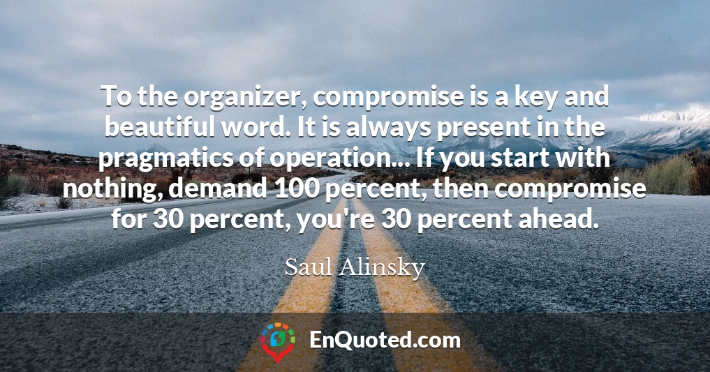 To the organizer, compromise is a key and beautiful word. It is always present in the pragmatics of operation... If you start with nothing, demand 100 percent, then compromise for 30 percent, you're 30 percent ahead.