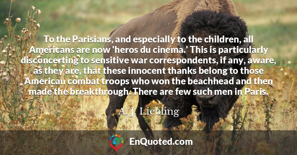 To the Parisians, and especially to the children, all Americans are now 'heros du cinema.' This is particularly disconcerting to sensitive war correspondents, if any, aware, as they are, that these innocent thanks belong to those American combat troops who won the beachhead and then made the breakthrough. There are few such men in Paris.