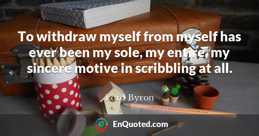To withdraw myself from myself has ever been my sole, my entire, my sincere motive in scribbling at all.