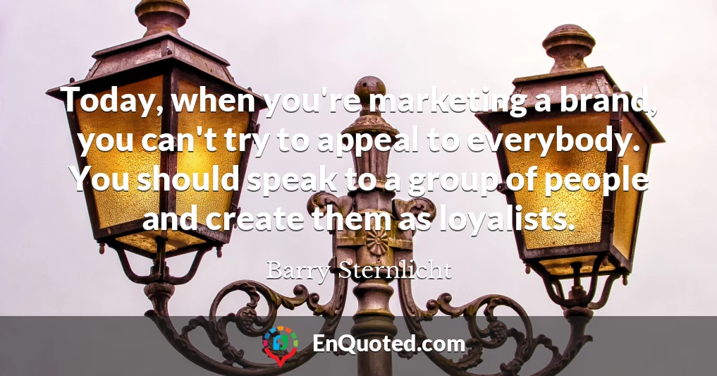 Today, when you're marketing a brand, you can't try to appeal to everybody. You should speak to a group of people and create them as loyalists.
