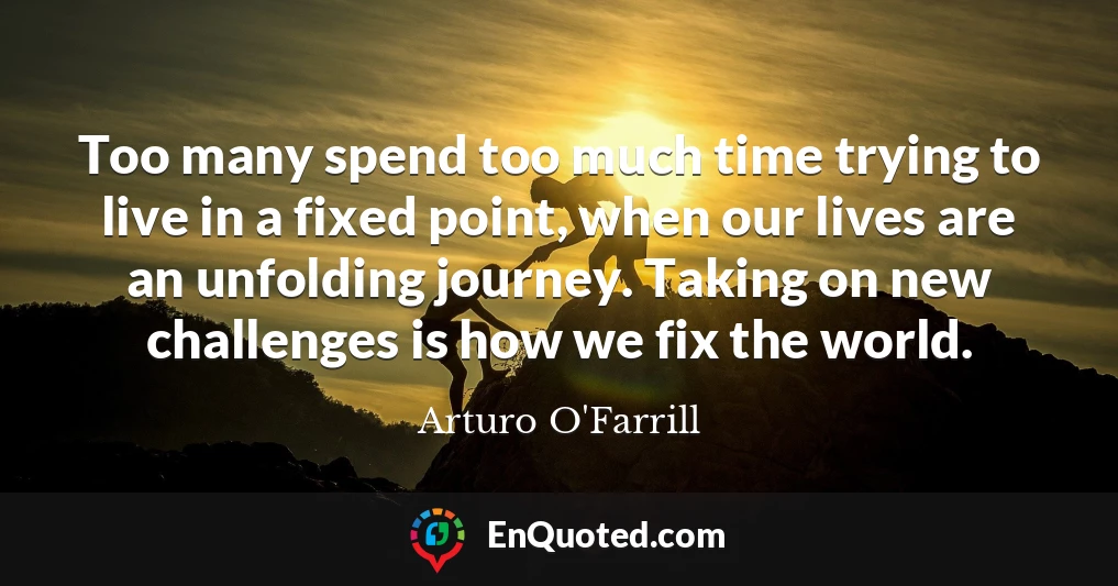 Too many spend too much time trying to live in a fixed point, when our lives are an unfolding journey. Taking on new challenges is how we fix the world. Too many spend too much time trying to live in a fixed point, when our lives are an unfolding journey. Taking on new challenges is how we fix the world.