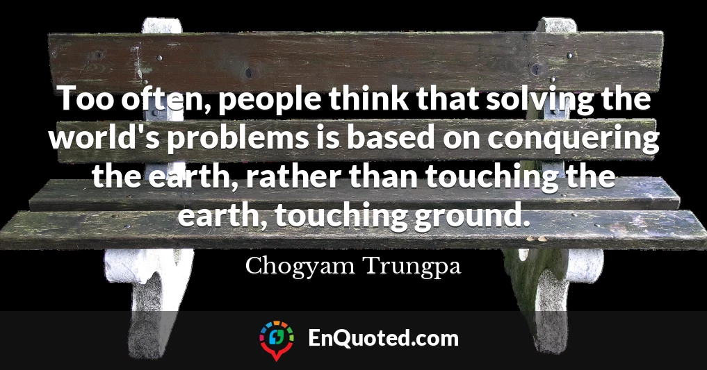 Too often, people think that solving the world's problems is based on conquering the earth, rather than touching the earth, touching ground.