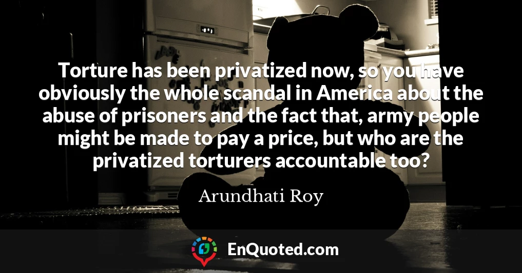 Torture has been privatized now, so you have obviously the whole scandal in America about the abuse of prisoners and the fact that, army people might be made to pay a price, but who are the privatized torturers accountable too?