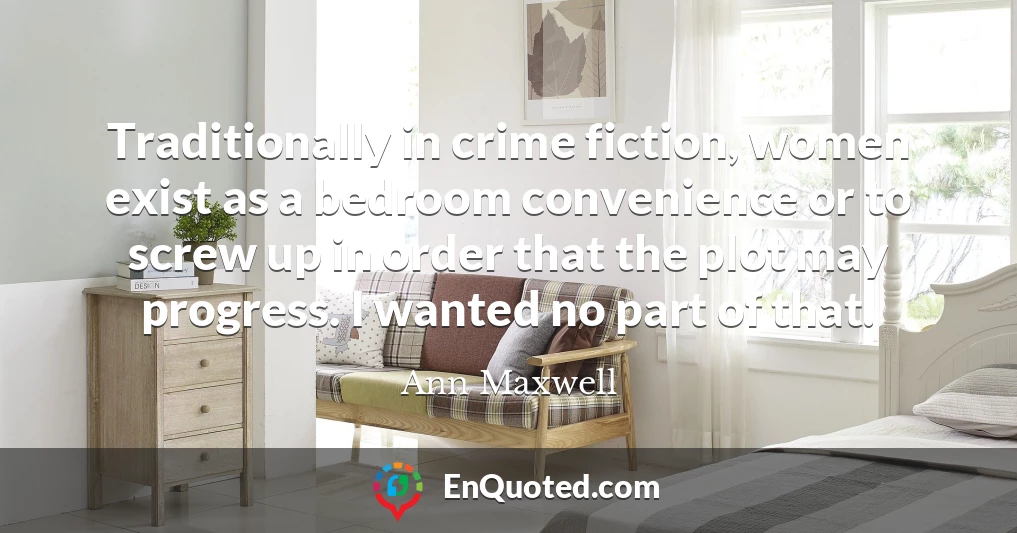 Traditionally in crime fiction, women exist as a bedroom convenience or to screw up in order that the plot may progress. I wanted no part of that. Traditionally in crime fiction, women exist as a bedroom convenience or to screw up in order that the plot may progress. I wanted no part of that.
