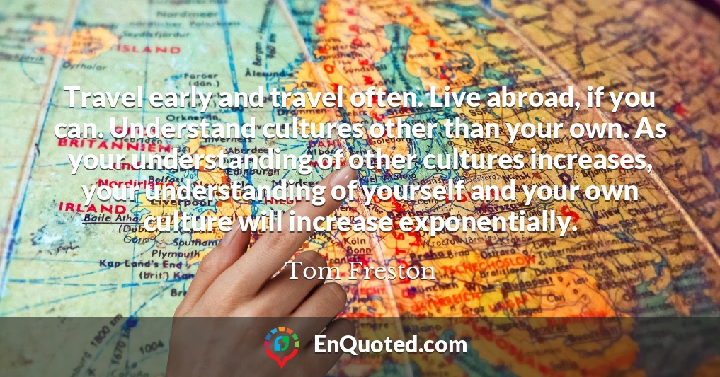 Travel early and travel often. Live abroad, if you can. Understand cultures other than your own. As your understanding of other cultures increases, your understanding of yourself and your own culture will increase exponentially.