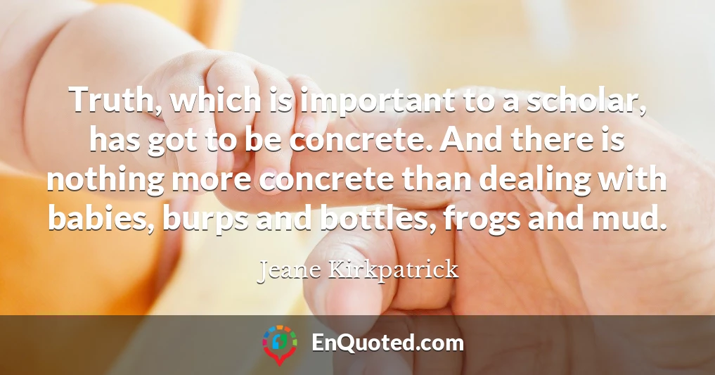 Truth, which is important to a scholar, has got to be concrete. And there is nothing more concrete than dealing with babies, burps and bottles, frogs and mud.