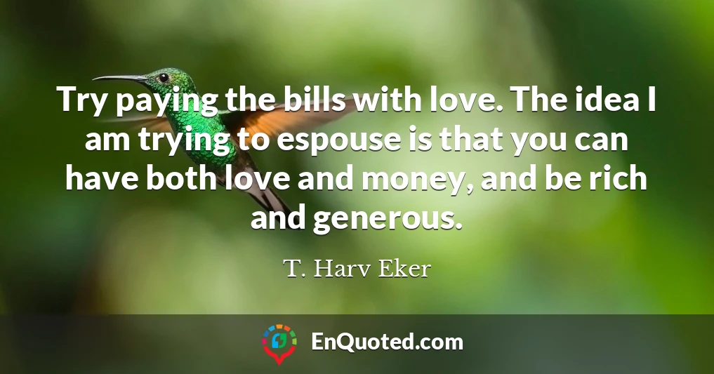 Try paying the bills with love. The idea I am trying to espouse is that you can have both love and money, and be rich and generous.