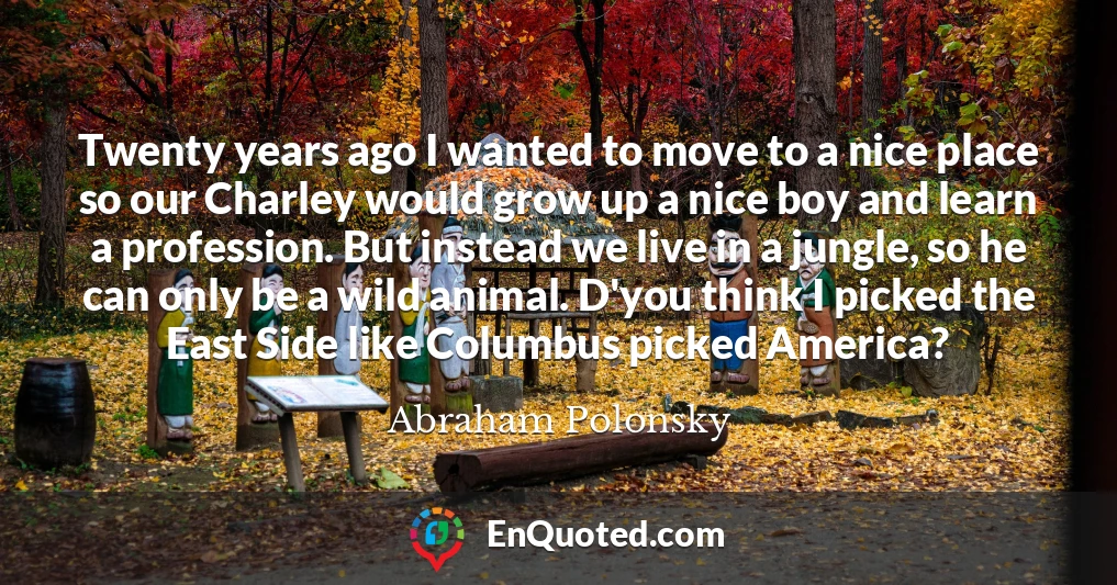 Twenty years ago I wanted to move to a nice place so our Charley would grow up a nice boy and learn a profession. But instead we live in a jungle, so he can only be a wild animal. D'you think I picked the East Side like Columbus picked America?