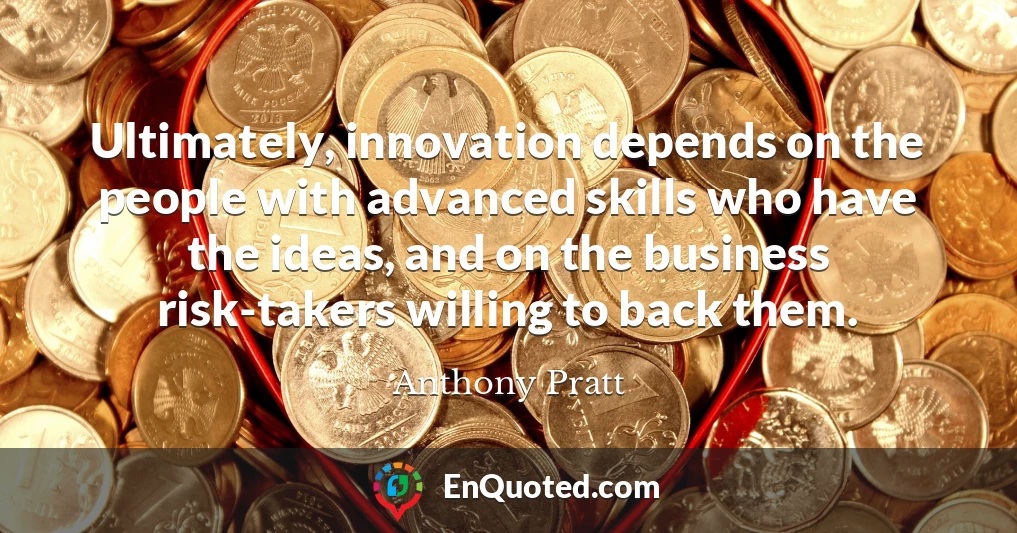 Ultimately, innovation depends on the people with advanced skills who have the ideas, and on the business risk-takers willing to back them.