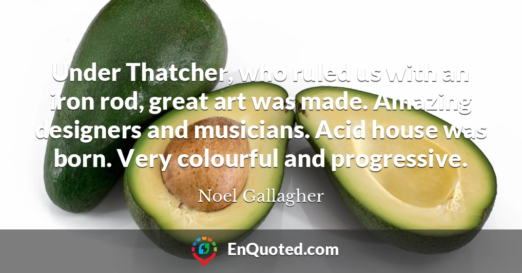 Under Thatcher, who ruled us with an iron rod, great art was made. Amazing designers and musicians. Acid house was born. Very colourful and progressive.