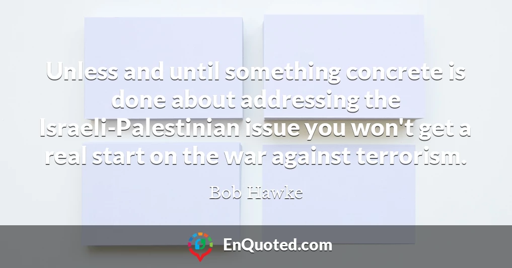 Unless and until something concrete is done about addressing the Israeli-Palestinian issue you won't get a real start on the war against terrorism.