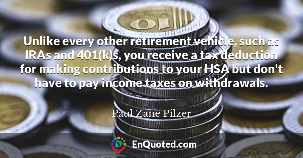 Unlike every other retirement vehicle, such as IRAs and 401(k)s, you receive a tax deduction for making contributions to your HSA but don't have to pay income taxes on withdrawals.