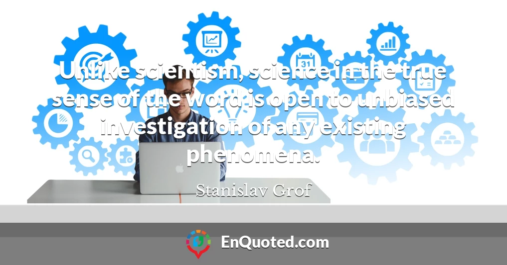 Unlike scientism, science in the true sense of the word is open to unbiased investigation of any existing phenomena. Unlike scientism, science in the true sense of the word is open to unbiased investigation of any existing phenomena.