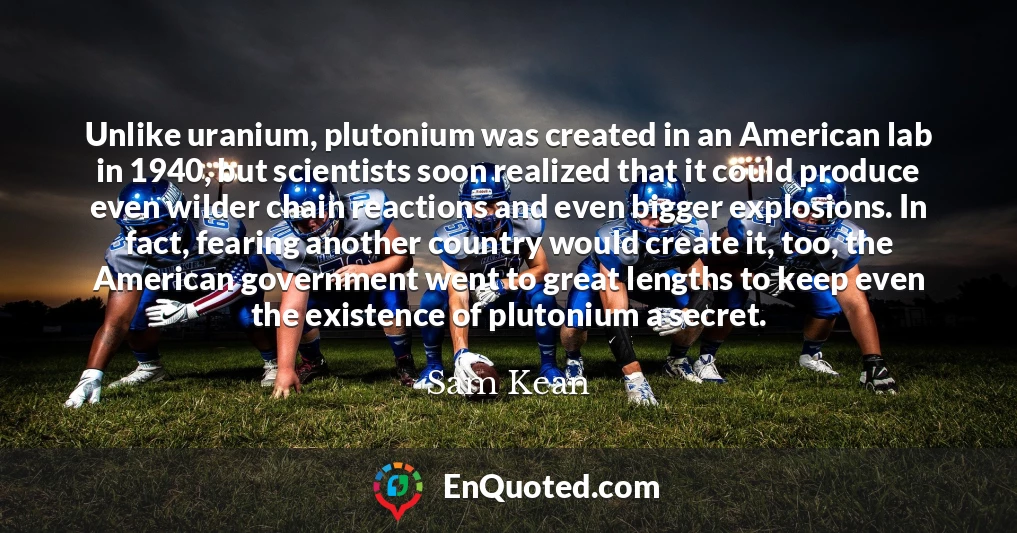 Unlike uranium, plutonium was created in an American lab in 1940, but scientists soon realized that it could produce even wilder chain reactions and even bigger explosions. In fact, fearing another country would create it, too, the American government went to great lengths to keep even the existence of plutonium a secret.