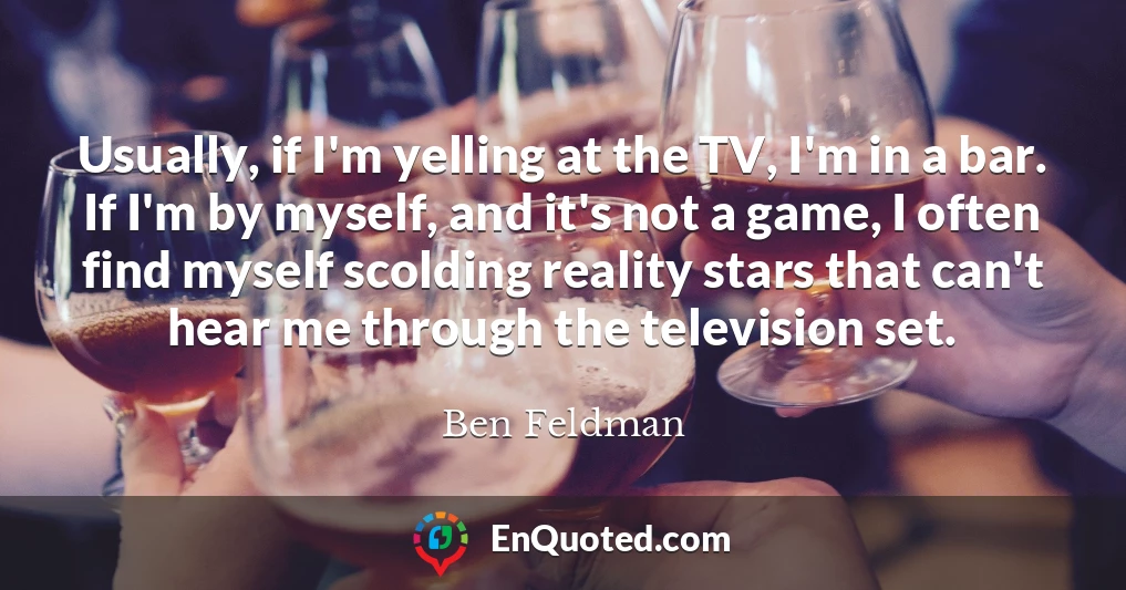 Usually, if I'm yelling at the TV, I'm in a bar. If I'm by myself, and it's not a game, I often find myself scolding reality stars that can't hear me through the television set.