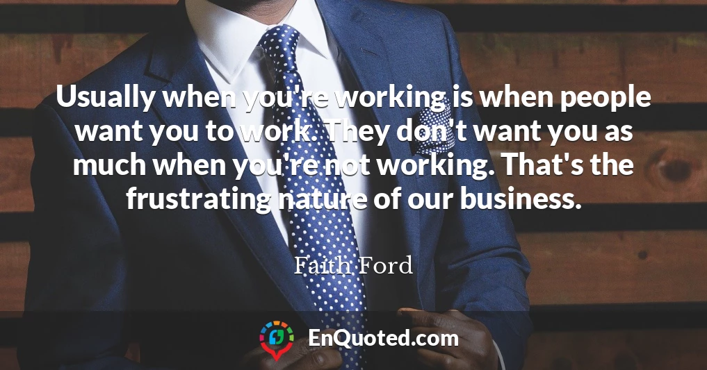 Usually when you're working is when people want you to work. They don't want you as much when you're not working. That's the frustrating nature of our business.