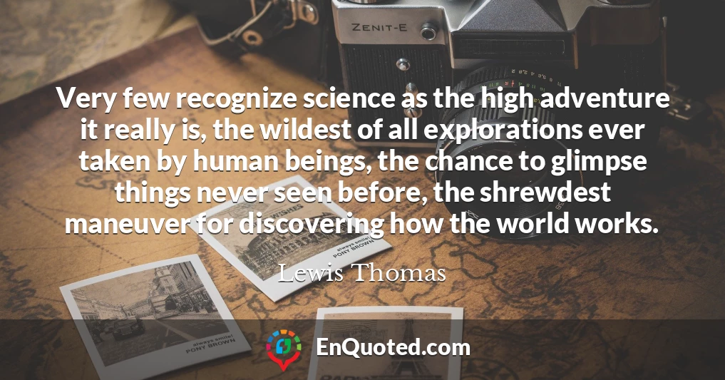 Very few recognize science as the high adventure it really is, the wildest of all explorations ever taken by human beings, the chance to glimpse things never seen before, the shrewdest maneuver for discovering how the world works.