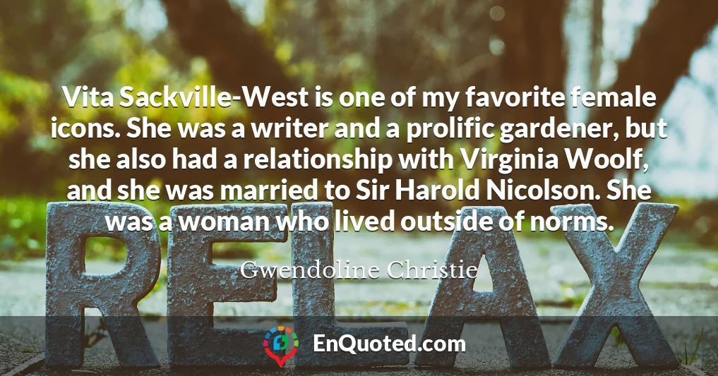 Vita Sackville-West is one of my favorite female icons. She was a writer and a prolific gardener, but she also had a relationship with Virginia Woolf, and she was married to Sir Harold Nicolson. She was a woman who lived outside of norms.