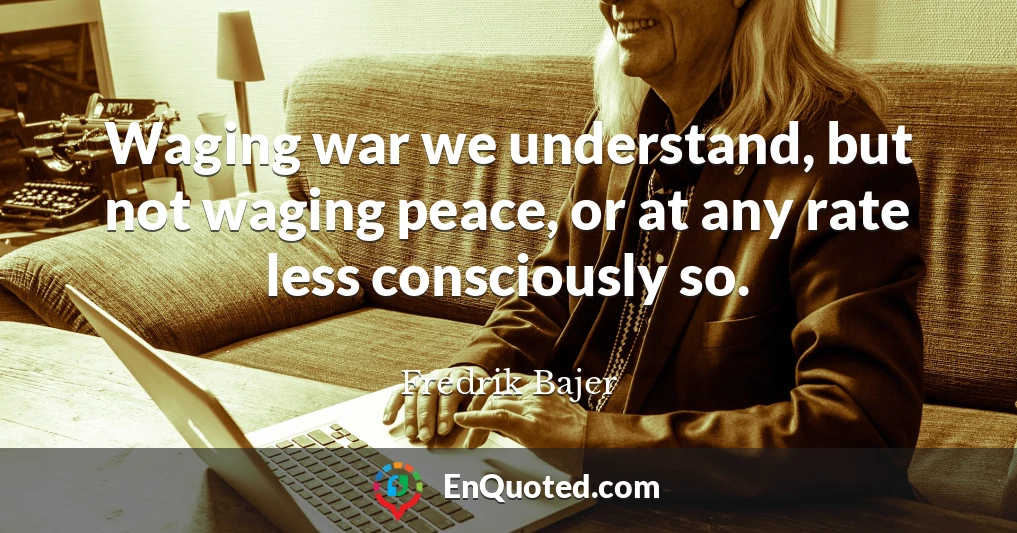 Waging war we understand, but not waging peace, or at any rate less consciously so.