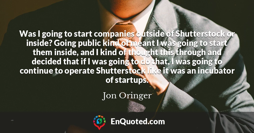 Was I going to start companies outside of Shutterstock or inside? Going public kind of meant I was going to start them inside, and I kind of thought this through and decided that if I was going to do that, I was going to continue to operate Shutterstock like it was an incubator of startups. Was I going to start companies outside of Shutterstock or inside? Going public kind of meant I was going to start them inside, and I kind of thought this through and decided that if I was going to do that, I was going to continue to operate Shutterstock like it was an incubator of startups.