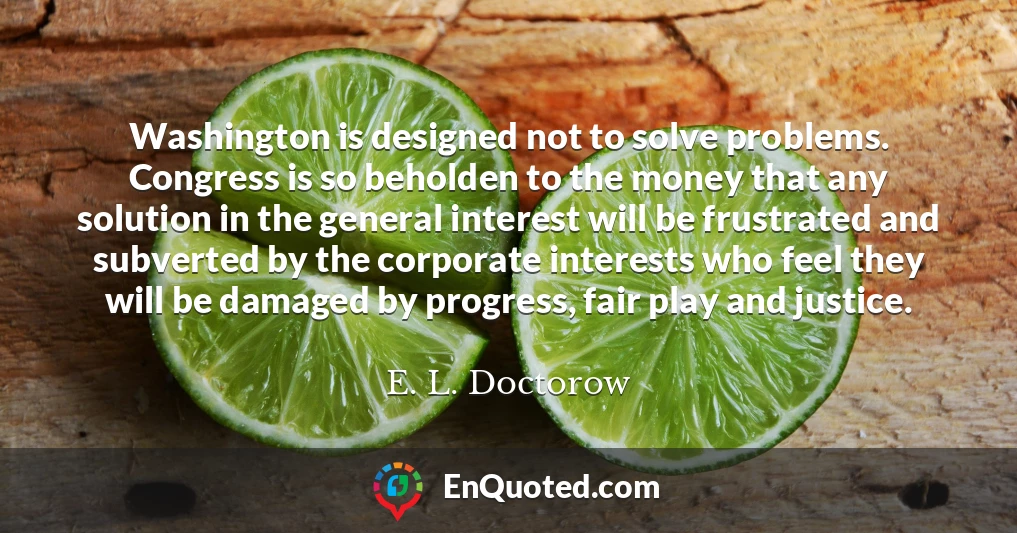 Washington is designed not to solve problems. Congress is so beholden to the money that any solution in the general interest will be frustrated and subverted by the corporate interests who feel they will be damaged by progress, fair play and justice.