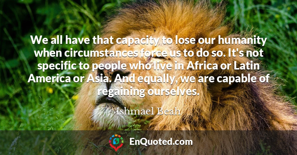 We all have that capacity to lose our humanity when circumstances force us to do so. It's not specific to people who live in Africa or Latin America or Asia. And equally, we are capable of regaining ourselves.