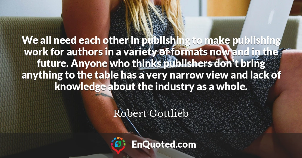 We all need each other in publishing to make publishing work for authors in a variety of formats now and in the future. Anyone who thinks publishers don't bring anything to the table has a very narrow view and lack of knowledge about the industry as a whole.