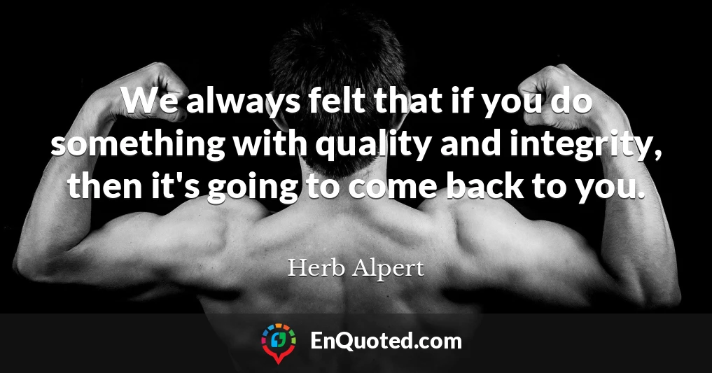 We always felt that if you do something with quality and integrity, then it's going to come back to you.
