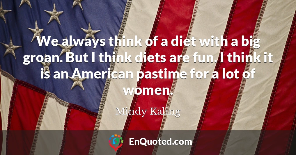 We always think of a diet with a big groan. But I think diets are fun. I think it is an American pastime for a lot of women.