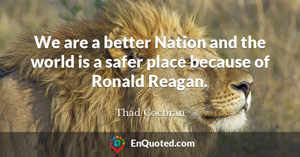 We are a better Nation and the world is a safer place because of Ronald Reagan.