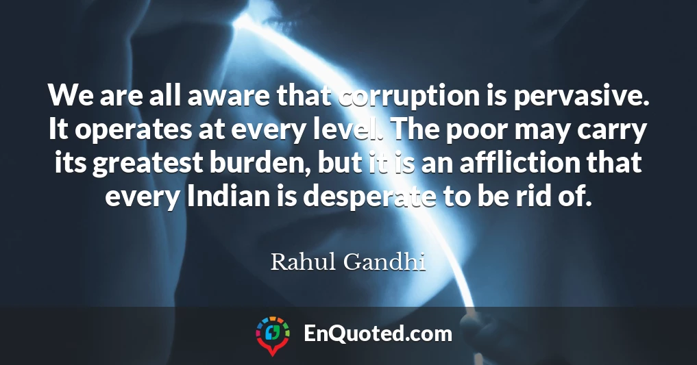 We are all aware that corruption is pervasive. It operates at every level. The poor may carry its greatest burden, but it is an affliction that every Indian is desperate to be rid of.