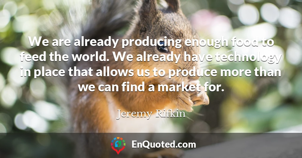 We are already producing enough food to feed the world. We already have technology in place that allows us to produce more than we can find a market for.