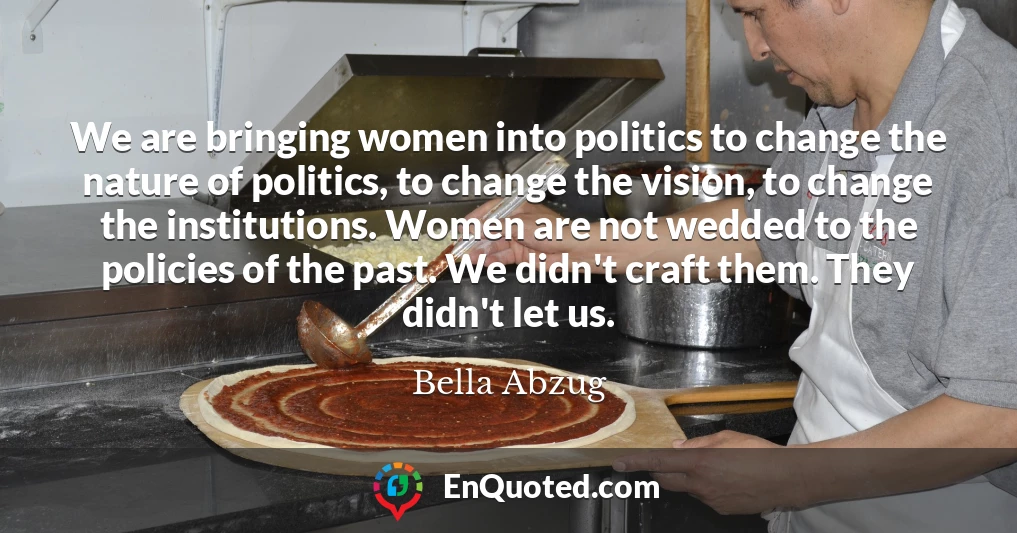 We are bringing women into politics to change the nature of politics, to change the vision, to change the institutions. Women are not wedded to the policies of the past. We didn't craft them. They didn't let us.