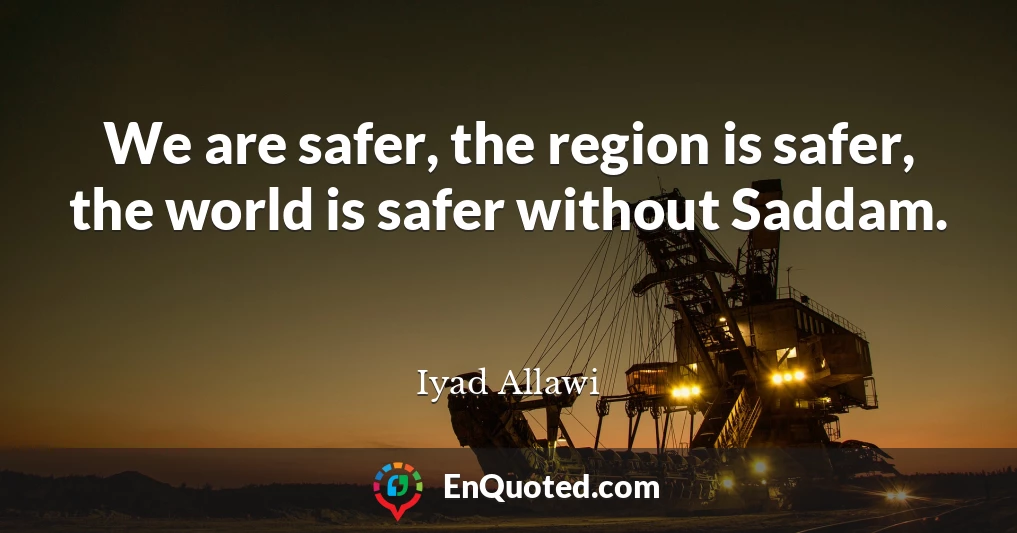 We are safer, the region is safer, the world is safer without Saddam.