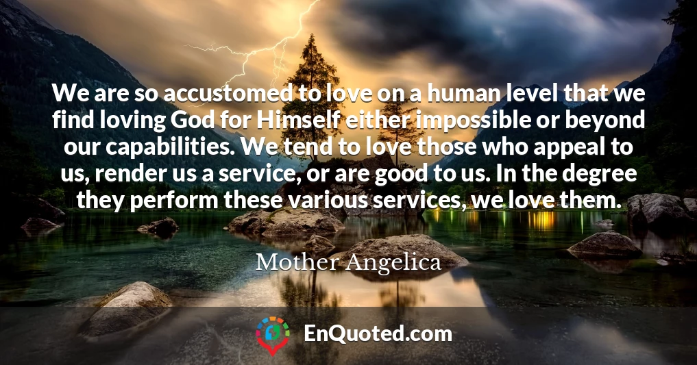 We are so accustomed to love on a human level that we find loving God for Himself either impossible or beyond our capabilities. We tend to love those who appeal to us, render us a service, or are good to us. In the degree they perform these various services, we love them.