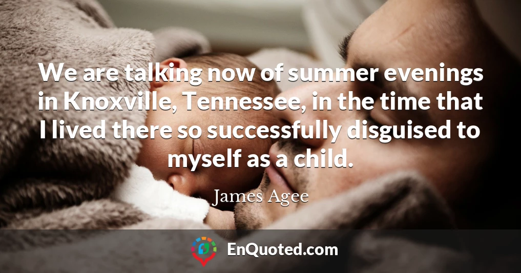 We are talking now of summer evenings in Knoxville, Tennessee, in the time that I lived there so successfully disguised to myself as a child.