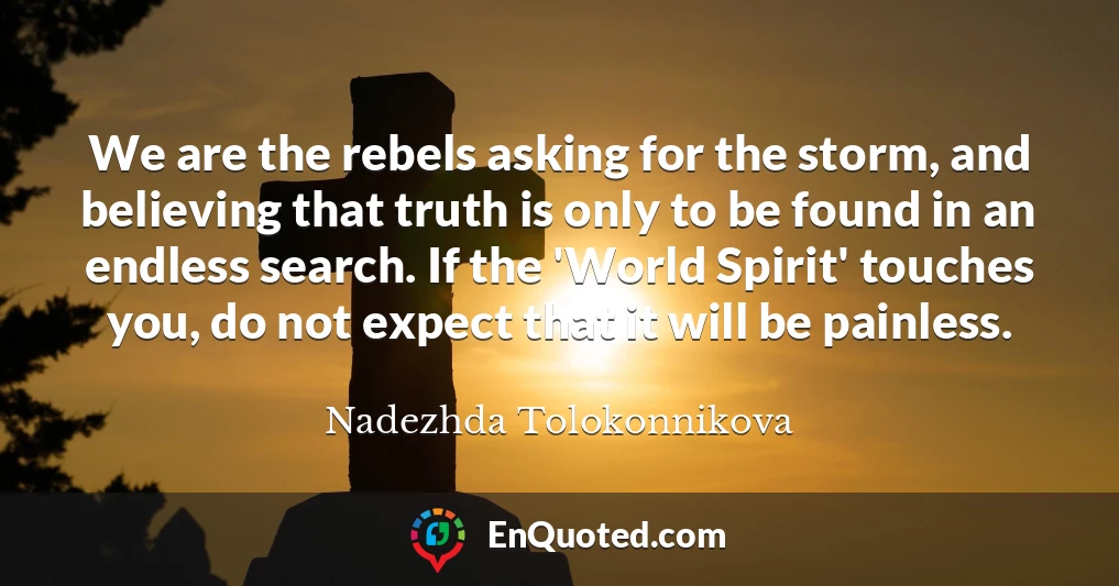 We are the rebels asking for the storm, and believing that truth is only to be found in an endless search. If the 'World Spirit' touches you, do not expect that it will be painless.