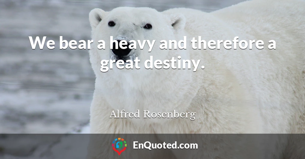 We bear a heavy and therefore a great destiny.