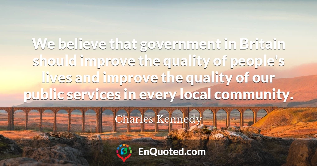 We believe that government in Britain should improve the quality of people's lives and improve the quality of our public services in every local community. We believe that government in Britain should improve the quality of people's lives and improve the quality of our public services in every local community.